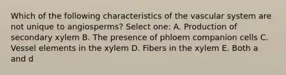 Which of the following characteristics of the vascular system are not unique to angiosperms? Select one: A. Production of secondary xylem B. The presence of phloem companion cells C. Vessel elements in the xylem D. Fibers in the xylem E. Both a and d