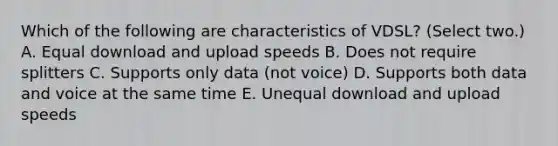 Which of the following are characteristics of VDSL? (Select two.) A. Equal download and upload speeds B. Does not require splitters C. Supports only data (not voice) D. Supports both data and voice at the same time E. Unequal download and upload speeds