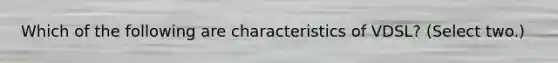 Which of the following are characteristics of VDSL? (Select two.)