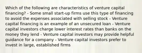 Which of the following are characteristics of venture capital financing? - Some small start-up firms use this type of financing to avoid the expenses associated with selling stock - Venture capital financing is an example of an unsecured loan - Venture capital investors charge lower interest rates than banks on the money they lend - Venture capital investors may provide helpful guidance for a company - Venture capital investors prefer to invest in large, established firms