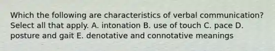 Which the following are characteristics of verbal communication? Select all that apply. A. intonation B. use of touch C. pace D. posture and gait E. denotative and connotative meanings