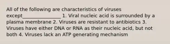 All of the following are characteristics of viruses except________________ 1. Viral nucleic acid is surrounded by a plasma membrane 2. Viruses are resistant to antibiotics 3. Viruses have either DNA or RNA as their nucleic acid, but not both 4. Viruses lack an ATP generating mechanism