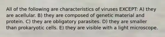 All of the following are characteristics of viruses EXCEPT: A) they are acellular. B) they are composed of genetic material and protein. C) they are obligatory parasites. D) they are smaller than prokaryotic cells. E) they are visible with a light microscope.