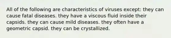 All of the following are characteristics of viruses except: they can cause fatal diseases. they have a viscous fluid inside their capsids. they can cause mild diseases. they often have a geometric capsid. they can be crystallized.