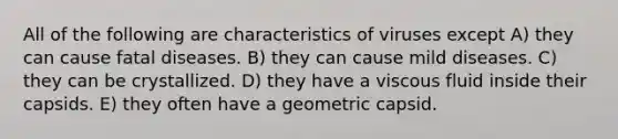 All of the following are characteristics of viruses except A) they can cause fatal diseases. B) they can cause mild diseases. C) they can be crystallized. D) they have a viscous fluid inside their capsids. E) they often have a geometric capsid.