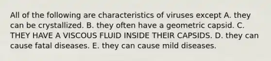 All of the following are characteristics of viruses except A. they can be crystallized. B. they often have a geometric capsid. C. THEY HAVE A VISCOUS FLUID INSIDE THEIR CAPSIDS. D. they can cause fatal diseases. E. they can cause mild diseases.