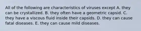 All of the following are characteristics of viruses except A. they can be crystallized. B. they often have a geometric capsid. C. they have a viscous fluid inside their capsids. D. they can cause fatal diseases. E. they can cause mild diseases.