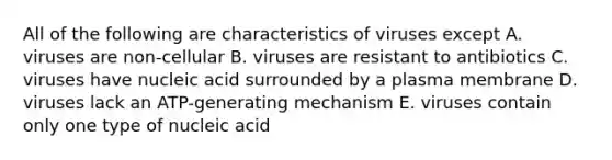 All of the following are characteristics of viruses except A. viruses are non-cellular B. viruses are resistant to antibiotics C. viruses have nucleic acid surrounded by a plasma membrane D. viruses lack an ATP-generating mechanism E. viruses contain only one type of nucleic acid