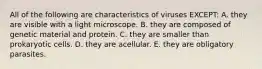 All of the following are characteristics of viruses EXCEPT: A. they are visible with a light microscope. B. they are composed of genetic material and protein. C. they are smaller than prokaryotic cells. D. they are acellular. E. they are obligatory parasites.