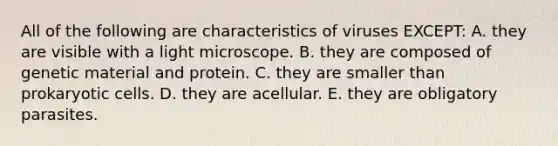 All of the following are characteristics of viruses EXCEPT: A. they are visible with a light microscope. B. they are composed of genetic material and protein. C. they are smaller than prokaryotic cells. D. they are acellular. E. they are obligatory parasites.