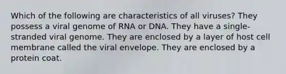 Which of the following are characteristics of all viruses? They possess a viral genome of RNA or DNA. They have a single-stranded viral genome. They are enclosed by a layer of host cell membrane called the viral envelope. They are enclosed by a protein coat.