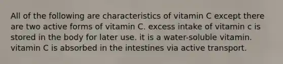 All of the following are characteristics of vitamin C except there are two active forms of vitamin C. excess intake of vitamin c is stored in the body for later use. it is a water-soluble vitamin. vitamin C is absorbed in the intestines via active transport.