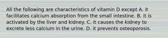 All the following are characteristics of vitamin D except A. it facilitates calcium absorption from <a href='https://www.questionai.com/knowledge/kt623fh5xn-the-small-intestine' class='anchor-knowledge'>the small intestine</a>. B. it is activated by the liver and kidney. C. it causes the kidney to excrete less calcium in the urine. D. it prevents osteoporosis.