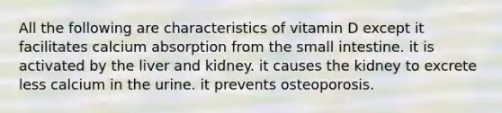 All the following are characteristics of vitamin D except it facilitates calcium absorption from the small intestine. it is activated by the liver and kidney. it causes the kidney to excrete less calcium in the urine. it prevents osteoporosis.