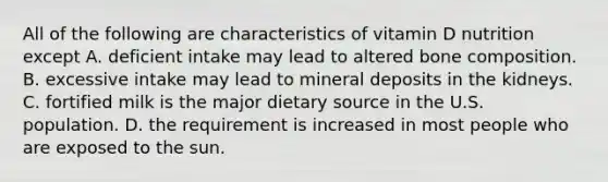 All of the following are characteristics of vitamin D nutrition except A. deficient intake may lead to altered bone composition. B. excessive intake may lead to mineral deposits in the kidneys. C. fortified milk is the major dietary source in the U.S. population. D. the requirement is increased in most people who are exposed to the sun.