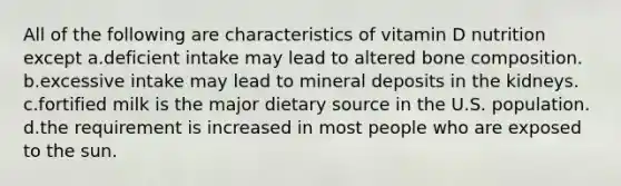 ​All of the following are characteristics of vitamin D nutrition except ​a.​deficient intake may lead to altered bone composition. ​b.​excessive intake may lead to mineral deposits in the kidneys. ​c.​fortified milk is the major dietary source in the U.S. population. ​d.​the requirement is increased in most people who are exposed to the sun.