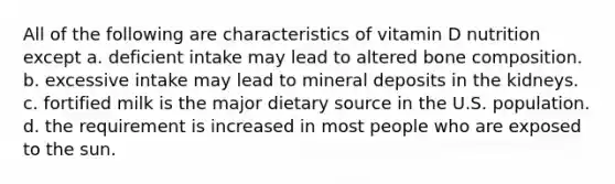 All of the following are characteristics of vitamin D nutrition except a. deficient intake may lead to altered bone composition. b. excessive intake may lead to mineral deposits in the kidneys. c. fortified milk is the major dietary source in the U.S. population. d. the requirement is increased in most people who are exposed to the sun.