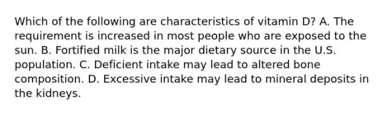 Which of the following are characteristics of vitamin D? A. The requirement is increased in most people who are exposed to the sun. B. Fortified milk is the major dietary source in the U.S. population. C. Deficient intake may lead to altered bone composition. D. Excessive intake may lead to mineral deposits in the kidneys.