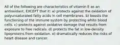 All of the following are characteristics of vitamin E as an antioxidant, EXCEPT that it: a) protects against the oxidation of polyunsaturated fatty acids in cell membranes. b) boosts the functioning of the immune system by protecting white blood cells. c) protects against oxidative damage that results from exposure to free radicals. d) protects the fat in low-density lipoproteins from oxidation. e) dramatically reduces the risks of heart disease and cancer.