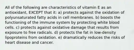 All of the following are characteristics of vitamin E as an antioxidant, EXCEPT that it: a) protects against the oxidation of polyunsaturated fatty acids in cell membranes. b) boosts the functioning of the immune system by protecting white blood cells. c) protects against oxidative damage that results from exposure to free radicals. d) protects the fat in low-density lipoproteins from oxidation. e) dramatically reduces the risks of heart disease and cancer.