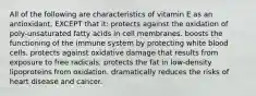 All of the following are characteristics of vitamin E as an antioxidant, EXCEPT that it: protects against the oxidation of poly-unsaturated fatty acids in cell membranes. boosts the functioning of the immune system by protecting white blood cells. protects against oxidative damage that results from exposure to free radicals. protects the fat in low-density lipoproteins from oxidation. dramatically reduces the risks of heart disease and cancer.