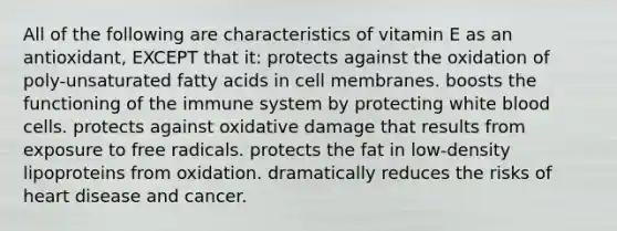 All of the following are characteristics of vitamin E as an antioxidant, EXCEPT that it: protects against the oxidation of poly-unsaturated fatty acids in cell membranes. boosts the functioning of the immune system by protecting white blood cells. protects against oxidative damage that results from exposure to free radicals. protects the fat in low-density lipoproteins from oxidation. dramatically reduces the risks of heart disease and cancer.