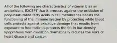 All of the following are characteristics of vitamin E as an antioxidant, EXCEPT that it:protects against the oxidation of polyunsaturated fatty acids in cell membranes.boosts the functioning of the immune system by protecting white blood cells.protects against oxidative damage that results from exposure to free radicals.protects the fat in low-density lipoproteins from oxidation.dramatically reduces the risks of heart disease and cancer.