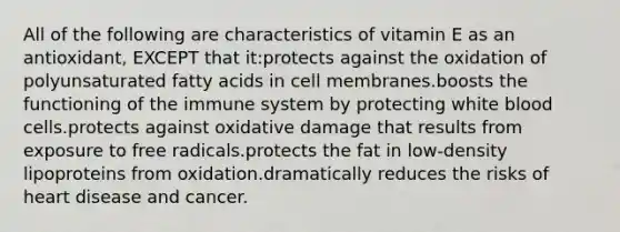 All of the following are characteristics of vitamin E as an antioxidant, EXCEPT that it:protects against the oxidation of polyunsaturated fatty acids in cell membranes.boosts the functioning of the immune system by protecting white blood cells.protects against oxidative damage that results from exposure to free radicals.protects the fat in low-density lipoproteins from oxidation.dramatically reduces the risks of heart disease and cancer.