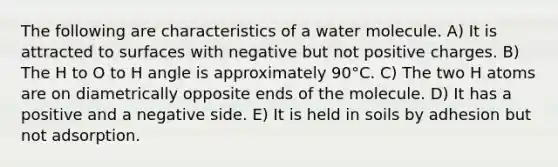 ﻿The following are characteristics of a water molecule. A) It is attracted to surfaces with negative but not positive charges. B) The H to O to H angle is approximately 90°C. C) The two H atoms are on diametrically opposite ends of the molecule. D) It has a positive and a negative side. E) It is held in soils by adhesion but not adsorption.