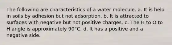 The following are characteristics of a water molecule. a. It is held in soils by adhesion but not adsorption. b. It is attracted to surfaces with negative but not positive charges. c. The H to O to H angle is approximately 90°C. d. It has a positive and a negative side.