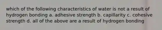 which of the following characteristics of water is not a result of hydrogen bonding a. adhesive strength b. capillarity c. cohesive strength d. all of the above are a result of hydrogen bonding