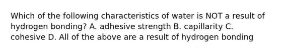 Which of the following characteristics of water is NOT a result of hydrogen bonding? A. adhesive strength B. capillarity C. cohesive D. All of the above are a result of hydrogen bonding