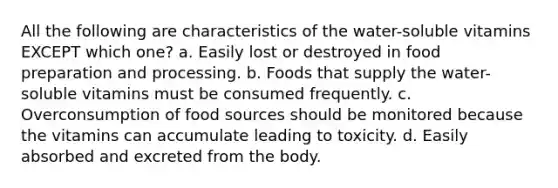 All the following are characteristics of the water-soluble vitamins EXCEPT which one? a. Easily lost or destroyed in food preparation and processing. b. Foods that supply the water-soluble vitamins must be consumed frequently. c. Overconsumption of food sources should be monitored because the vitamins can accumulate leading to toxicity. d. Easily absorbed and excreted from the body.