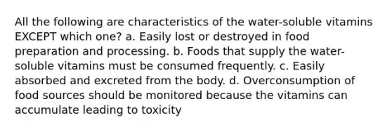 All the following are characteristics of the water-soluble vitamins EXCEPT which one? a. Easily lost or destroyed in food preparation and processing. b. Foods that supply the water-soluble vitamins must be consumed frequently. c. Easily absorbed and excreted from the body. d. Overconsumption of food sources should be monitored because the vitamins can accumulate leading to toxicity