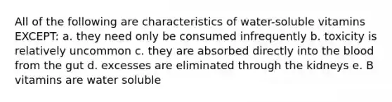 All of the following are characteristics of water-soluble vitamins EXCEPT: a. they need only be consumed infrequently b. toxicity is relatively uncommon c. they are absorbed directly into the blood from the gut d. excesses are eliminated through the kidneys e. B vitamins are water soluble