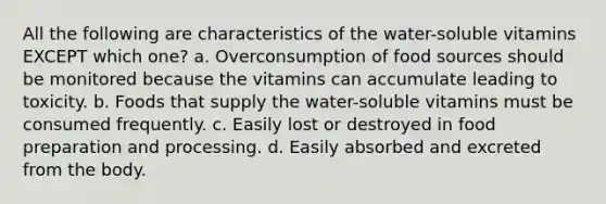 All the following are characteristics of the water-soluble vitamins EXCEPT which one? a. Overconsumption of food sources should be monitored because the vitamins can accumulate leading to toxicity. b. Foods that supply the water-soluble vitamins must be consumed frequently. c. Easily lost or destroyed in food preparation and processing. d. Easily absorbed and excreted from the body.