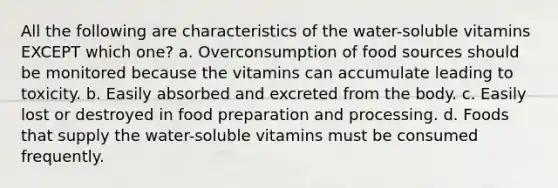 All the following are characteristics of the water-soluble vitamins EXCEPT which one? a. Overconsumption of food sources should be monitored because the vitamins can accumulate leading to toxicity. b. Easily absorbed and excreted from the body. c. Easily lost or destroyed in food preparation and processing. d. Foods that supply the water-soluble vitamins must be consumed frequently.