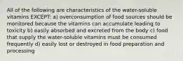 All of the following are characteristics of the water-soluble vitamins EXCEPT: a) overconsumption of food sources should be monitored because the vitamins can accumulate leading to toxicity b) easily absorbed and excreted from the body c) food that supply the water-soluble vitamins must be consumed frequently d) easily lost or destroyed in food preparation and processing