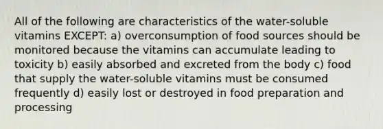 All of the following are characteristics of the water-soluble vitamins EXCEPT: a) overconsumption of food sources should be monitored because the vitamins can accumulate leading to toxicity b) easily absorbed and excreted from the body c) food that supply the water-soluble vitamins must be consumed frequently d) easily lost or destroyed in food preparation and processing