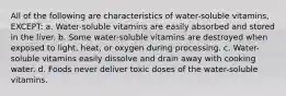 All of the following are characteristics of water-soluble vitamins, EXCEPT: a. Water-soluble vitamins are easily absorbed and stored in the liver. b. Some water-soluble vitamins are destroyed when exposed to light, heat, or oxygen during processing. c. Water-soluble vitamins easily dissolve and drain away with cooking water. d. Foods never deliver toxic doses of the water-soluble vitamins.