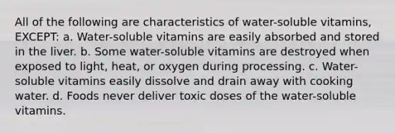 All of the following are characteristics of water-soluble vitamins, EXCEPT: a. Water-soluble vitamins are easily absorbed and stored in the liver. b. Some water-soluble vitamins are destroyed when exposed to light, heat, or oxygen during processing. c. Water-soluble vitamins easily dissolve and drain away with cooking water. d. Foods never deliver toxic doses of the water-soluble vitamins.