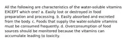 All the following are characteristics of the water-soluble vitamins EXCEPT which one? a. Easily lost or destroyed in food preparation and processing. b. Easily absorbed and excreted from the body. c. Foods that supply the water-soluble vitamins must be consumed frequently. d. Overconsumption of food sources should be monitored because the vitamins can accumulate leading to toxicity.