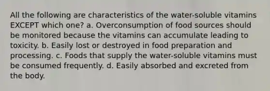 All the following are characteristics of the water-soluble vitamins EXCEPT which one? a. Overconsumption of food sources should be monitored because the vitamins can accumulate leading to toxicity. b. Easily lost or destroyed in food preparation and processing. c. Foods that supply the water-soluble vitamins must be consumed frequently. d. Easily absorbed and excreted from the body.