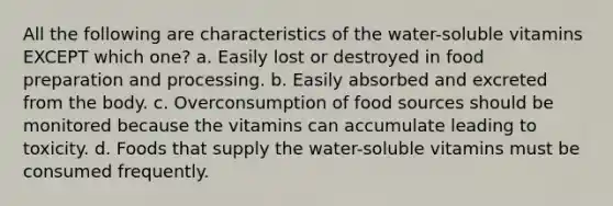 All the following are characteristics of the water-soluble vitamins EXCEPT which one? a. Easily lost or destroyed in food preparation and processing. b. Easily absorbed and excreted from the body. c. Overconsumption of food sources should be monitored because the vitamins can accumulate leading to toxicity. d. Foods that supply the water-soluble vitamins must be consumed frequently.