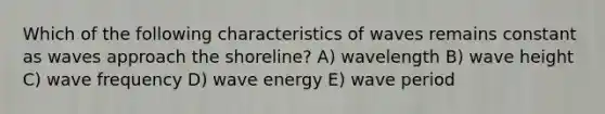 Which of the following characteristics of waves remains constant as waves approach the shoreline? A) wavelength B) wave height C) wave frequency D) wave energy E) wave period