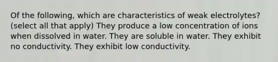 Of the following, which are characteristics of weak electrolytes? (select all that apply) They produce a low concentration of ions when dissolved in water. They are soluble in water. They exhibit no conductivity. They exhibit low conductivity.