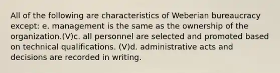 All of the following are characteristics of Weberian bureaucracy except: e. management is the same as the ownership of the organization.(V)c. all personnel are selected and promoted based on technical qualifications. (V)d. administrative acts and decisions are recorded in writing.