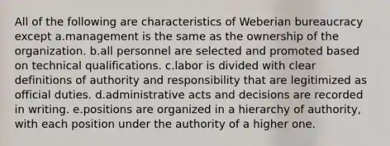 All of the following are characteristics of Weberian bureaucracy except a.management is the same as the ownership of the organization. b.all personnel are selected and promoted based on technical qualifications. c.labor is divided with clear definitions of authority and responsibility that are legitimized as official duties. d.administrative acts and decisions are recorded in writing. e.positions are organized in a hierarchy of authority, with each position under the authority of a higher one.