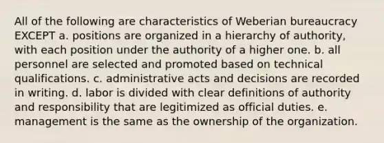 All of the following are characteristics of Weberian bureaucracy EXCEPT a. positions are organized in a hierarchy of authority, with each position under the authority of a higher one. b. all personnel are selected and promoted based on technical qualifications. c. administrative acts and decisions are recorded in writing. d. labor is divided with clear definitions of authority and responsibility that are legitimized as official duties. e. management is the same as the ownership of the organization.