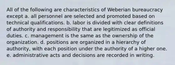 All of the following are characteristics of Weberian bureaucracy except a. all personnel are selected and promoted based on technical qualifications. b. labor is divided with clear definitions of authority and responsibility that are legitimized as official duties. c. management is the same as the ownership of the organization. d. positions are organized in a hierarchy of authority, with each position under the authority of a higher one. e. administrative acts and decisions are recorded in writing.